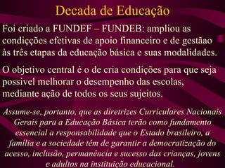 Decada de Educação Foi criado a FUNDEF – FUNDEB: ampliou as condiçções efetivas de apoio financeiro e de gestãao às três etapas da educação básica e suas modalidades. O objetivo central é o de cria condições para que seja possível melhorar o desempenho das escolas, mediante ação de todos os seus sujeitos. Assume-se, portanto, que as diretrizes Curriculares Nacionais Gerais para a Educação Básica terão como fundamento essencial a responsabilidade que o Estado brasileiro, a família e a sociedade têm de garantir a democratização do acesso, inclusão, permanência e sucesso das crianças, jovens e adultos na instituição educacional.  