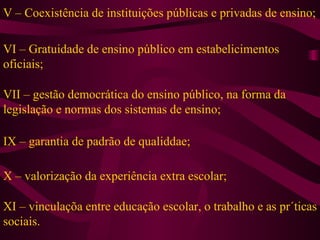 V – Coexistência de instituições públicas e privadas de ensino; VI – Gratuidade de ensino público em estabelicimentos oficiais; VII – gestão democrática do ensino público, na forma da legislação e normas dos sistemas de ensino; IX – garantia de padrão de qualiddae; X – valorização da experiência extra escolar; XI – vinculaçõa entre educação escolar, o trabalho e as pr´ticas sociais. 