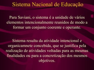 Sistema Nacional de Educação Para Saviani, o sistema é a unidade de vários elementos intencionalmente reunidos de modo a formar um conjunto coerente e operante. Sistema resulta da atividade intencional e organicamnete concebida, que se justifica pela realização de atividades voltadas para as mesmas finalidades ou para a concretização dos mesmos objetivos. 