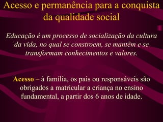 Acesso e permanência para a conquista da qualidade social Educação é um processo de socialização da cultura da vida, no qual se constroem, se mantêm e se transformam conhecimentos e valores. Acesso  –  à família, os pais ou responsáveis são obrigados a matricular a criança no ensino fundamental, a partir dos 6 anos de idade. 