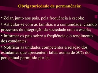 Obrigatoriedade de permanência: Zelar, junto aos pais, pela freqüência à escola; Articular-se com as famílias e a comunidade, criando processos de integração da sociedade com a escola; Informar os pais sobre a freqüência e o rendimento dos estudantes; Notificar as unidades competentes a relação dos estudantes que apresentem faltas acima de 50% do percentual permitido por lei. 
