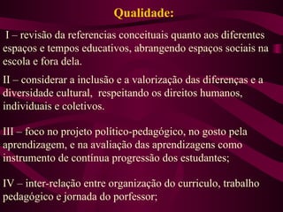 Qualidade: I – revisão da referencias conceituais quanto aos diferentes espaços e tempos educativos, abrangendo espaços sociais na escola e fora dela. II – considerar a inclusão e a valorização das diferenças e a diversidade cultural,  respeitando os direitos humanos, individuais e coletivos. III – foco no projeto político-pedagógico, no gosto pela aprendizagem, e na avaliação das aprendizagens como instrumento de contínua progressão dos estudantes; IV – inter-relação entre organização do curriculo, trabalho pedagógico e jornada do porfessor; 
