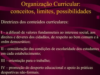 Organização Curricular: conceitos, limites, possibilidades Diretrizes dos conteúdos curriculares: I – a difusaõ de valores fundamnetais ao interesse social, aos direitos e deveres dos cidadãos, de respeito ao bem comum e à ordm democrático; II – consideração das condições de escolaridade dos estudantes em cada estabelecimento; III – orientação para o trabalho; IV – promoção do desporto educacional e apoio às práticas desportivas não-formais. 