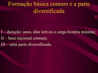 Formação básica comum e a parte diversificada I – duração: anos, dias letivos e carga horária mínima; II – base nacional comum; III – uma parte diversificada. 