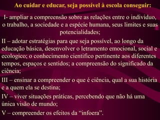Ao cuidar e educar, seja possível à escola conseguir: I- ampliar a compreensão sobre as relações entre o individuo, o trabalho, a sociedade e a espécie humana, seus limites e suas potencialidades; II – adotar estratégias para que seja possível, ao longo da educação básica, desenvolver o letramento emocional, social e ecologico; o conhecimento cientifico pertinente aos diferentes tempos, espaços e sentidos; a compreensão do significado da ciência; III – ensinar a compreender o que é ciência, qual a sua história e a quem ela se destina; IV – viver situações práticas, percebendo que não há uma única visão de mundo; V – compreender os efeitos da “infoera”. 