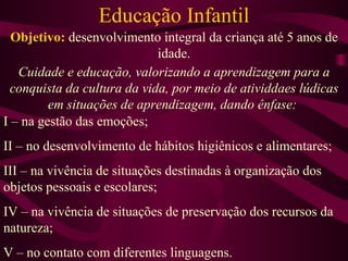 Educação Infantil Objetivo:  desenvolvimento integral da criança até 5 anos de idade. Cuidade e educação, valorizando a aprendizagem para a conquista da cultura da vida, por meio de atividdaes lúdicas em situações de aprendizagem, dando ênfase:  I – na gestão das emoções; II – no desenvolvimento de hábitos higiênicos e alimentares; III – na vivência de situações destinadas à organização dos objetos pessoais e escolares; IV – na vivência de situações de preservação dos recursos da natureza; V – no contato com diferentes linguagens. 