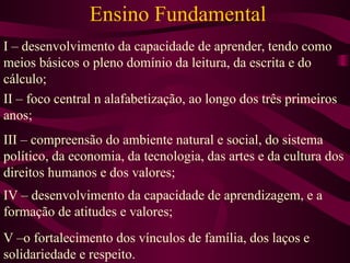 Ensino Fundamental I – desenvolvimento da capacidade de aprender, tendo como meios básicos o pleno domínio da leitura, da escrita e do cálculo; II – foco central n alafabetização, ao longo dos três primeiros anos; III – compreensão do ambiente natural e social, do sistema político, da economia, da tecnologia, das artes e da cultura dos direitos humanos e dos valores; IV – desenvolvimento da capacidade de aprendizagem, e a formação de atitudes e valores; V –o fortalecimento dos vínculos de família, dos laços e solidariedade e respeito. 