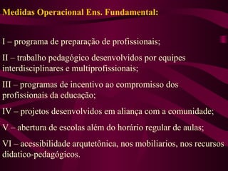 Medidas Operacional Ens. Fundamental: I – programa de preparação de profissionais; II – trabalho pedagógico desenvolvidos por equipes interdisciplinares e multiprofissionais; III – programas de incentivo ao compromisso dos profissionais da educação; IV – projetos desenvolvidos em aliança com a comunidade; V – abertura de escolas além do horário regular de aulas; VI – acessibilidade arqutetônica, nos mobiliarios, nos recursos didatico-pedagógicos. 