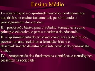 Ensino Médio I – consolidação e o aprofundamento dos conhecimentos adquiridos no ensino fundamental, possibilitando o prosseguimento dos estudos; II – preparação básica para o trabalho, tomado este como princípio educativo, e para a cidadania do educando; III – aprimoramento do estudante como um ser de direitos, pessoa humana, incluindo a formação ética e o desenvolvimento da autonomia intelectual e do pensamento crítico; IV – compreensão dos fundamentos científicos e tecnológicos presentes na sociedade. 