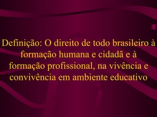 Definição: O direito de todo brasileiro à formação humana e cidadã e à formação profissional, na vivência e convivência em ambiente educativo 