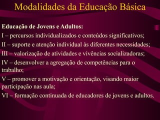 Modalidades da Educação Básica Educação de Jovens e Adultos: I – percursos individualizados e conteúdos significativos; II – suporte e atenção individual às diferentes necessidades; III – valorização de atividades e vivências socializadoras; IV – desenvolver a agregação de competências para o trabalho; V – promover a motivação e orientação, visando maior participação nas aula;  VI – formação continuada de educadores de jovens e adultos. 