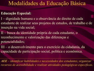 Modalidades da Educação Básica Educação Especial: I – dignidade humana e a observância do direito de cada estudante de realizar seus projetos de estudos, de trabalho e de inserção na vida social; II – busca da identidade própria de cada estudante, o reconhecimento e valorização das diferenças e potencialidades; III – o desenvolvimento para o exercício da cidadania, da capacidade de participação social, política e econômica. AEE  – identificar habilidades e necessidades dos estudantes, organizar recursos de acessibilidade e realizar atividades pedagógicas especificas . 