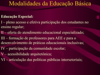 Modalidades da Educação Básica Educação Especial: I – pleno acesso e efetiva participação dos estudantes no ensino regular; II – oferta do atendimento educacional especializado; III – formação de professores para AEE e para o desenvolvimento de práticas educacionais inclusivas; IV – participação da comunidade escolar; V – acessibilidade arquitetônica; VI – articulação das políticas públicas intersetoriais; 