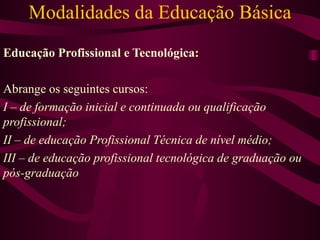 Modalidades da Educação Básica Educação Profissional e Tecnológica: Abrange os seguintes cursos: I – de formação inicial e continuada ou qualificação profissional; II – de educação Profissional Técnica de nível médio; III – de educação profissional tecnológica de graduação ou pós-graduação 