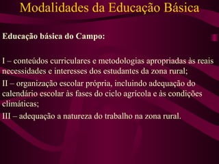 Modalidades da Educação Básica Educação básica do Campo: I – conteúdos curriculares e metodologias apropriadas às reais necessidades e interesses dos estudantes da zona rural; II – organização escolar própria, incluindo adequação do calendário escolar às fases do ciclo agrícola e às condições climáticas; III – adequação a natureza do trabalho na zona rural. 