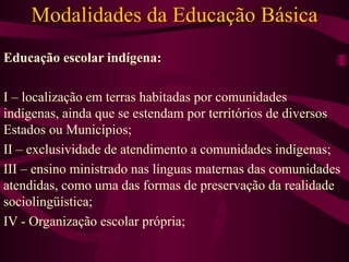 Modalidades da Educação Básica Educação escolar indígena: I – localização em terras habitadas por comunidades indígenas, ainda que se estendam por territórios de diversos Estados ou Municípios; II – exclusividade de atendimento a comunidades indígenas; III – ensino ministrado nas línguas maternas das comunidades atendidas, como uma das formas de preservação da realidade sociolingüística; IV - Organização escolar própria; 
