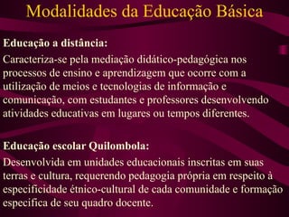 Modalidades da Educação Básica Educação a distância: Caracteriza-se pela mediação didático-pedagógica nos processos de ensino e aprendizagem que ocorre com a utilização de meios e tecnologias de informação e comunicação, com estudantes e professores desenvolvendo atividades educativas em lugares ou tempos diferentes. Educação escolar Quilombola: Desenvolvida em unidades educacionais inscritas em suas terras e cultura, requerendo pedagogia própria em respeito à especificidade étnico-cultural de cada comunidade e formação especifica de seu quadro docente. 