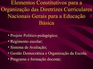 Elementos Constitutivos para a Organização das Diretrizes Curriculares Nacionais Gerais para a Educação Básica Projeto Político-pedagógico; Regimento escolar; Sistema de Avaliação; Gestão Democrática e Organização da Escola; Programa e formação docente; 
