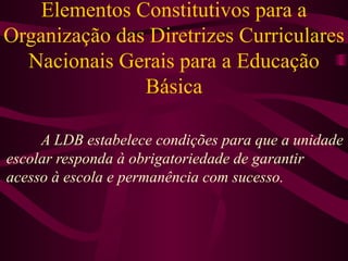 Elementos Constitutivos para a Organização das Diretrizes Curriculares Nacionais Gerais para a Educação Básica A LDB estabelece condições para que a unidade escolar responda à obrigatoriedade de garantir acesso à escola e permanência com sucesso. 