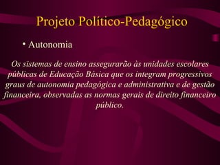 Projeto Político-Pedagógico Autonomia Os sistemas de ensino assegurarão às unidades escolares públicas de Educação Básica que os integram progressivos graus de autonomia pedagógica e administrativa e de gestão financeira, observadas as normas gerais de direito financeiro público. 