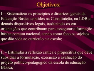 Objetivos: I – Sistematizar os principios e diretrizes gerais da Educação Básica contidos na Constituição, na LDB e demais dispositivos legais, traduzindo-os em orientações que contribuam para assegurar a formação básica comum nacional, tendo como foco os sujeitos que dão vida ao currículo e a escola; II – Estimular a reflexão crítica e propositiva que deve subsidiar a formulação, execução e avaliação do projeto político-pedagógico da escola de educação Básica; 