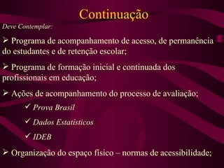 Continuação Deve Contemplar: Programa de acompanhamento de acesso, de permanência do estudantes e de retenção escolar; Programa de formação inicial e continuada dos profissionais em educação; Ações de acompanhamento do processo de avaliação; Prova Brasil Dados Estatísticos IDEB Organização do espaço físico – normas de acessibilidade; 