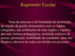 Regimento Escolar Trata da natureza e da finalidade da instituição, da relação da gestão democrática com os órgãos colegiados, das atribuições de seus órgãos e sujeitos das suas normas pedagógicas, incluindo critérios de acesso, promoção, mobilidade do estudante, alem dos direitos e deveres de todos envolvidos no processo. 