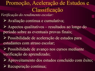 Promoção, Aceleração de Estudos e Classificação Avaliação continua e cumulativa; Aspectos qualitativos – resultados ao longo do período sobre as eventuais provas finais; Possibilidade de aceleração de estudos para estudantes com atraso escolar; Possibilidade de avanço nos cursos mediante verificação do aprendizado; Aproveitamento dos estudos concluído com êxito; Recuperação continua; Verificação do rendimento escolar: 