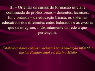 III – Orientar os cursos de formação inicial e continuada de profissionais – docentes, técnicos, funcionários – da educação básica, os sistemas educativos dos diferentes entes federados e as escolas que os integram, indistintamente da rede a que pertençam. Estabelece bases comuns nacionais para educação Infantil, o Ensino Fundamental e o Ensino Médio 