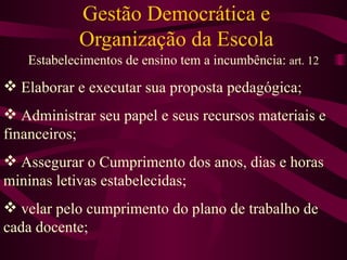 Gestão Democrática e Organização da Escola Estabelecimentos de ensino tem a incumbência:  art. 12 Elaborar e executar sua proposta pedagógica; Administrar seu papel e seus recursos materiais e financeiros; Assegurar o Cumprimento dos anos, dias e horas mininas letivas estabelecidas; velar pelo cumprimento do plano de trabalho de cada docente; 