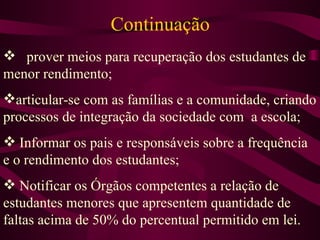 Continuação  prover meios para recuperação dos estudantes de menor rendimento; articular-se com as famílias e a comunidade, criando processos de integração da sociedade com  a escola; Informar os pais e responsáveis sobre a frequência e o rendimento dos estudantes; Notificar os Órgãos competentes a relação de estudantes menores que apresentem quantidade de faltas acima de 50% do percentual permitido em lei. 