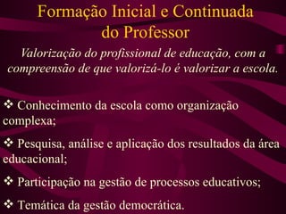 Formação Inicial e Continuada do Professor Valorização do profissional de educação, com a compreensão de que valorizá-lo é valorizar a escola. Conhecimento da escola como organização complexa; Pesquisa, análise e aplicação dos resultados da área educacional; Participação na gestão de processos educativos; Temática da gestão democrática. 