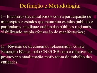 Definição e Metodologia: I – Encontros decentralizados com a participação de municipios e estados que reuniram escolas públicas e particulares, mediante audiencias públicas regionais, viabilizando ampla efetivação de manifestações; II – Revisão de documentos relacionados com a Educação Básica, pelo CNE/CEB com o objetivo de promover a atualiazação motivadora do trabalho das entidades. 