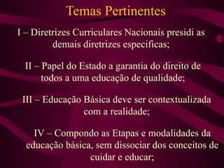Temas Pertinentes I – Diretrizes Curriculares Nacionais presidi as demais diretrizes especificas; II – Papel do Estado a garantia do direito de todos a uma educação de qualidade; III – Educação Básica deve ser contextualizada com a realidade; IV – Compondo as Etapas e modalidades da educação básica, sem dissociar dos conceitos de cuidar e educar; 