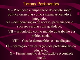 Temas Pertinentes V – Promoção e amplianção do debate sobre política curricular como sistema articulado e integrado; VI – democratização do acesso, permanência e sucesso escolar com qualidade; VII – articulação com o mundo do trabalho e a prática social; VIII – Gestão democrática e a avaliação; IX – formação e valorização dos profissionais da educação; X – Financiamento da educação e o controle social. 
