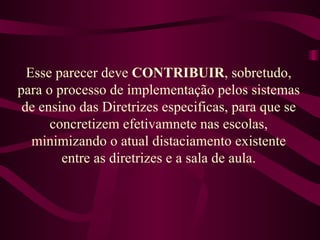 Esse parecer deve  CONTRIBUIR , sobretudo, para o processo de implementação pelos sistemas de ensino das Diretrizes especificas, para que se concretizem efetivamnete nas escolas, minimizando o atual distaciamento existente entre as diretrizes e a sala de aula. 