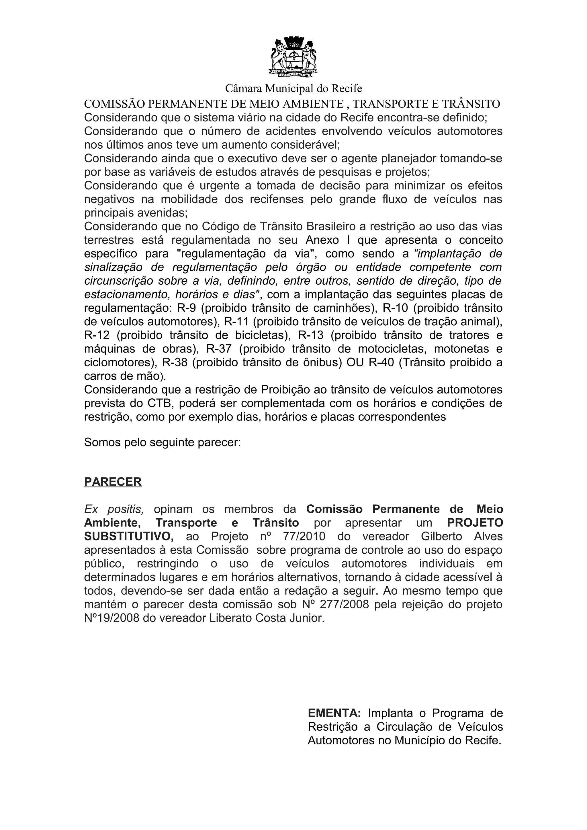 Câmara Municipal do Recife
COMISSÃO PERMANENTE DE MEIO AMBIENTE , TRANSPORTE E TRÂNSITO
Considerando que o sistema viário na cidade do Recife encontra-se definido;
Considerando que o número de acidentes envolvendo veículos automotores
nos últimos anos teve um aumento considerável;
Considerando ainda que o executivo deve ser o agente planejador tomando-se
por base as variáveis de estudos através de pesquisas e projetos;
Considerando que é urgente a tomada de decisão para minimizar os efeitos
negativos na mobilidade dos recifenses pelo grande fluxo de veículos nas
principais avenidas;
Considerando que no Código de Trânsito Brasileiro a restrição ao uso das vias
terrestres está regulamentada no seu Anexo I que apresenta o conceito
específico para "regulamentação da via", como sendo a "implantação de
sinalização de regulamentação pelo órgão ou entidade competente com
circunscrição sobre a via, definindo, entre outros, sentido de direção, tipo de
estacionamento, horários e dias", com a implantação das seguintes placas de
regulamentação: R-9 (proibido trânsito de caminhões), R-10 (proibido trânsito
de veículos automotores), R-11 (proibido trânsito de veículos de tração animal),
R-12 (proibido trânsito de bicicletas), R-13 (proibido trânsito de tratores e
máquinas de obras), R-37 (proibido trânsito de motocicletas, motonetas e
ciclomotores), R-38 (proibido trânsito de ônibus) OU R-40 (Trânsito proibido a
carros de mão).
Considerando que a restrição de Proibição ao trânsito de veículos automotores
prevista do CTB, poderá ser complementada com os horários e condições de
restrição, como por exemplo dias, horários e placas correspondentes
Somos pelo seguinte parecer:
PARECER
Ex positis, opinam os membros da Comissão Permanente de Meio
Ambiente, Transporte e Trânsito por apresentar um PROJETO
SUBSTITUTIVO, ao Projeto nº 77/2010 do vereador Gilberto Alves
apresentados à esta Comissão sobre programa de controle ao uso do espaço
público, restringindo o uso de veículos automotores individuais em
determinados lugares e em horários alternativos, tornando à cidade acessível à
todos, devendo-se ser dada então a redação a seguir. Ao mesmo tempo que
mantém o parecer desta comissão sob Nº 277/2008 pela rejeição do projeto
Nº19/2008 do vereador Liberato Costa Junior.
EMENTA: Implanta o Programa de
Restrição a Circulação de Veículos
Automotores no Município do Recife.
 