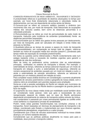 Câmara Municipal do Recife
COMISSÃO PERMANENTE DE MEIO AMBIENTE , TRANSPORTE E TRÂNSITO
A produtividade refere-se à quantidade de destinos alcançados no tempo (por
exemplo, por hora) Está diretamente relacionada à velocidade média de
deslocamentos, por sua vez dependente de outras séries de fatores.
O Consumo que se refere ao consumo estático (parado) e dinâmico (em
movimento) das vias, por modo de transporte. Está relacionado às ocupações
médias dos veículos usados, bem como às distancias percorridas e a
velocidade praticada.
A Periculosidade que se refere ao nível de periculosidade de cada modo de
transporte, traduzido pela incidência de acidentes (probabilidade) frente as
distâncias percorridas (exposição).
A Economicidade que se refere aos gastos brutos pessoais por deslocamento,
por meio de transporte, pode ser calculada em relação à renda média das
pessoas ou famílias.
A Qualidade refere-se ao tempo de acesso e espera do modo de transporte
(microacessibilidade), em comparação ao tempo total da viagem, refere-se
também ao índice de ocupação média dos veículos (pass/m2
), ponderado pelo
tempo médio de exposição às condições predominantes.
Em todos os quesitos acima referenciados o Recife evidentemente está num
estágio bastante crítico e necessita de medidas urgentes para garantir a
qualidade de vida dos recifenses.
Além de todos os parâmetros acima, podemos citar as externalidades
principais, verificadas no sistema de transporte e trânsito. Por exemplo: a
externalidade de tempo, referente ao tempo adicional imposto por um modo de
transporte em relação a outro; a externalidade de segurança, referente ao
número excepcional de acidentes causado por um modo em relação a outro; e
ainda a externalidade de poluição atmosférica, referente ao adicional de
poluentes por um modo(ou pessoa) em relação ao outro.
Para completar nossa análise levamos em consideração o aumento atualmente
registrado de veículos automotores e ainda a geografia da nossa cidade, com o
sistema viário já consolidado sem grandes espaços para ampliação.
Some-se a isto a posição estratégica do Recife em relação aos municípios da
região metropolitana que faz do Recife destino e passagem de grande parte do
fluxo da região.
O surgimento da nova classe média ávida por mobilidade social também deve
ser considerado neste parecer, visto que gera a necessidade de uma
reorganização espacial da cidade, que no caso do Recife permanece
dependente principalmente do sistema de transporte público através de ônibus,
mal coordenados e passando por crises permanentes ligadas ao conflito entre
níveis tarifários e a expectativa privada de rentabilidade.
Porém, todas estas grandes transformações nas condições urbanas e de
transportes, foram baseadas em técnicas de planejamento de transporte e de
tráfego, coordenado pelo Estado e implementado por seus diversos agentes,
principalmente planejadores, engenheiros e o setor privado.
Considerando que o fluxo de veículos automotores individual na nossa cidade
alcançou um número bastante elevado;
Considerando que as políticas públicas atualmente no nosso país para a
mobilidade, deve priorizar o transporte coletivo;
 