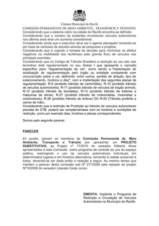 Câmara Municipal do Recife
COMISSÃO PERMANENTE DE MEIO AMBIENTE , TRANSPORTE E TRÂNSITO
Considerando que o sistema viário na cidade do Recife encontra-se definido;
Considerando que o número de acidentes envolvendo veículos automotores
nos últimos anos teve um aumento considerável;
Considerando ainda que o executivo deve ser o agente planejador tomando-se
por base as variáveis de estudos através de pesquisas e projetos;
Considerando que é urgente a tomada de decisão para minimizar os efeitos
negativos na mobilidade dos recifenses pelo grande fluxo de veículos nas
principais avenidas;
Considerando que no Código de Trânsito Brasileiro a restrição ao uso das vias
terrestres está regulamentada no seu Anexo I que apresenta o conceito
específico para "regulamentação da via", como sendo a "implantação de
sinalização de regulamentação pelo órgão ou entidade competente com
circunscrição sobre a via, definindo, entre outros, sentido de direção, tipo de
estacionamento, horários e dias", com a implantação das seguintes placas de
regulamentação: R-9 (proibido trânsito de caminhões), R-10 (proibido trânsito
de veículos automotores), R-11 (proibido trânsito de veículos de tração animal),
R-12 (proibido trânsito de bicicletas), R-13 (proibido trânsito de tratores e
máquinas de obras), R-37 (proibido trânsito de motocicletas, motonetas e
ciclomotores), R-38 (proibido trânsito de ônibus) OU R-40 (Trânsito proibido a
carros de mão).
Considerando que a restrição de Proibição ao trânsito de veículos automotores
prevista do CTB, poderá ser complementada com os horários e condições de
restrição, como por exemplo dias, horários e placas correspondentes
Somos pelo seguinte parecer:
PARECER
Ex positis, opinam os membros da Comissão Permanente de Meio
Ambiente, Transporte e Trânsito por apresentar um PROJETO
SUBSTITUTIVO, ao Projeto nº 77/2010 do vereador Gilberto Alves
apresentados à esta Comissão sobre programa de controle ao uso do espaço
público, restringindo o uso de veículos automotores individuais em
determinados lugares e em horários alternativos, tornando à cidade acessível à
todos, devendo-se ser dada então a redação a seguir. Ao mesmo tempo que
mantém o parecer desta comissão sob Nº 277/2008 pela rejeição do projeto
Nº19/2008 do vereador Liberato Costa Junior.
EMENTA: Implanta o Programa de
Restrição a Circulação de Veículos
Automotores no Município do Recife.
 