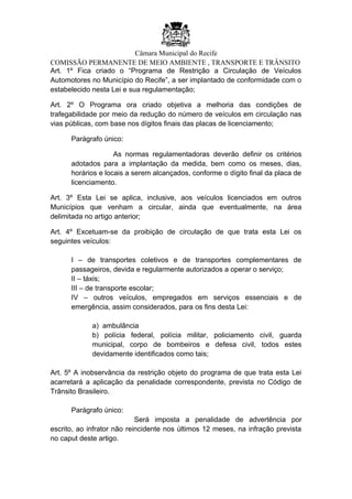 Câmara Municipal do Recife
COMISSÃO PERMANENTE DE MEIO AMBIENTE , TRANSPORTE E TRÂNSITO
Art. 1º Fica criado o “Programa de Restrição a Circulação de Veículos
Automotores no Município do Recife”, a ser implantado de conformidade com o
estabelecido nesta Lei e sua regulamentação;
Art. 2º O Programa ora criado objetiva a melhoria das condições de
trafegabilidade por meio da redução do número de veículos em circulação nas
vias públicas, com base nos dígitos finais das placas de licenciamento;
Parágrafo único:
As normas regulamentadoras deverão definir os critérios
adotados para a implantação da medida, bem como os meses, dias,
horários e locais a serem alcançados, conforme o dígito final da placa de
licenciamento.
Art. 3º Esta Lei se aplica, inclusive, aos veículos licenciados em outros
Municípios que venham a circular, ainda que eventualmente, na área
delimitada no artigo anterior;
Art. 4º Excetuam-se da proibição de circulação de que trata esta Lei os
seguintes veículos:
I – de transportes coletivos e de transportes complementares de
passageiros, devida e regularmente autorizados a operar o serviço;
II – táxis;
III – de transporte escolar;
IV – outros veículos, empregados em serviços essenciais e de
emergência, assim considerados, para os fins desta Lei:
a) ambulância
b) polícia federal, polícia militar, policiamento civil, guarda
municipal, corpo de bombeiros e defesa civil, todos estes
devidamente identificados como tais;
Art. 5º A inobservância da restrição objeto do programa de que trata esta Lei
acarretará a aplicação da penalidade correspondente, prevista no Código de
Trânsito Brasileiro.
Parágrafo único:
Será imposta a penalidade de advertência por
escrito, ao infrator não reincidente nos últimos 12 meses, na infração prevista
no caput deste artigo.
 