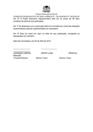 Câmara Municipal do Recife
COMISSÃO PERMANENTE DE MEIO AMBIENTE , TRANSPORTE E TRÂNSITO
Art. 6º O Poder Executivo regulamentará esta Lei no prazo de 90 dias,
contados da data de sua publicação;
Art. 7º As despesas com a execução desta Lei correrão por conta das dotações
orçamentárias próprias suplementadas se necessário;
Art. 8º Esta Lei entra em vigor na data de sua publicação, revogadas as
disposições em contrário.
Sala das Comissões, em 25 de Abril de 2013
________________ _______________
________________
JURANDIR LIBERAL AERTO LUNA PRISCILA
KRAUSE
Presidente/Relator Membro Titular Membro Titular
 