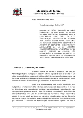 Município de Jacareí
Secretaria de Assuntos Jurídicos
PARECER Nº 001/AA/SAJ/2013
Consulta: contratação “Built to Suit”

LOCAÇÃO DE PRÉDIO. OBRIGAÇÃO DE FAZER
CONSISTENTE NA CONSTRUÇÃO DO MESMO.
FIGURA DA “CONSTRUÇÃO SOB MEDIDA”, MELHOR
CARACTERIZADA
COMO
“BUILT
TO
SUIT”.
CONCEITUAÇÃO. ANTECIPAÇÃO DE RETORNO,
PELO LOCADOR, ATRAVÉS DO CRI - CERTIFICADO
DE RECEBÍVEIS IMOBILIÁRIOS. SECURITIZAÇÃO.
PRINCÍPIO DA LEGALIDADE. ENQUADRAMENTO.
APLICABILIDADE
DA
LEI
DE
LOCAÇÕES.
CONSIDERAÇÕES SOBRE A UTILIZAÇÃO DE IMÓVEL
PRÓPRIO.
INSTITUTO
DA
PERMUTA.
NÃO
RECOMENDÁVEL A UTILIZAÇÃO DO DIREITO DE
SUPERFÍCIE. POSSIBILIDADE DE CONTRATAÇÃO.
NECESSIDADE DE PROCEDIMENTO LICITATÓRIO.

I - A CONSULTA - CONSIDERAÇÕES GERAIS
A consulta básica diz respeito à pretensão, por parte da
Administração Pública Municipal, de proceder licitação cujo objeto seria a locação de um
prédio para instalação de equipamento público. Até aí não haveria problema algum, uma vez
que toda e qualquer licitação visa buscar as melhores condições de contratação para o ente
público num universo de mercado em que haveria uma multiplicidade de ofertas.
Ocorre que, especificamente para locação de imóveis, essa
multiplicidade é muito mais restrita. Não necessariamente existe disponibilidade de imóveis
em determinado local ou região que atenderiam as necessidades e especificações para
instalação de equipamentos públicos - antes o contrário! E exatamente por esse motivo que
a Lei Licitatória traz como uma das possibilidades de dispensa de licitação justamente a
locação de imóveis (desde que observado o preço de mercado), pois a oferta é tão restrita
que realizar todo um procedimento licitatório restaria inócuo perante os possíveis licitantes
que atenderiam à demanda da Administração. Invariavelmente apenas um teria a
1 / 22
Rua Capitão João José de Macedo, 422, Centro, Jacareí, SP - CEP 12.327-030 - Fone / Fax (12)3955-9014
http://www.jacarei.sp.gov.br

 