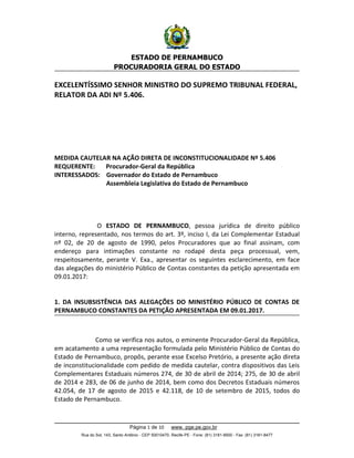 ESTADO DE PERNAMBUCO
PROCURADORIA GERAL DO ESTADO
EXCELENTÍSSIMO SENHOR MINISTRO DO SUPREMO TRIBUNAL FEDERAL,
RELATOR DA ADI Nº 5.406.
MEDIDA CAUTELAR NA AÇÃO DIRETA DE INCONSTITUCIONALIDADE Nº 5.406
REQUERENTE: Procurador-Geral da República
INTERESSADOS: Governador do Estado de Pernambuco
Assembleia Legislativa do Estado de Pernambuco
O ESTADO DE PERNAMBUCO, pessoa jurídica de direito público
interno, representado, nos termos do art. 3º, inciso I, da Lei Complementar Estadual
nº 02, de 20 de agosto de 1990, pelos Procuradores que ao final assinam, com
endereço para intimações constante no rodapé desta peça processual, vem,
respeitosamente, perante V. Exa., apresentar os seguintes esclarecimento, em face
das alegações do ministério Público de Contas constantes da petição apresentada em
09.01.2017:
1. DA INSUBSISTÊNCIA DAS ALEGAÇÕES DO MINISTÉRIO PÚBLICO DE CONTAS DE
PERNAMBUCO CONSTANTES DA PETIÇÃO APRESENTADA EM 09.01.2017.
Como se verifica nos autos, o eminente Procurador-Geral da República,
em acatamento a uma representação formulada pelo Ministério Público de Contas do
Estado de Pernambuco, propôs, perante esse Excelso Pretório, a presente ação direta
de inconstitucionalidade com pedido de medida cautelar, contra dispositivos das Leis
Complementares Estaduais números 274, de 30 de abril de 2014; 275, de 30 de abril
de 2014 e 283, de 06 de junho de 2014, bem como dos Decretos Estaduais números
42.054, de 17 de agosto de 2015 e 42.118, de 10 de setembro de 2015, todos do
Estado de Pernambuco.
Página 1 de 10 www. pge.pe.gov.br
Rua do Sol, 143, Santo Antônio - CEP 50010470, Recife-PE - Fone: (81) 3181-8500 - Fax: (81) 3181-8477
 