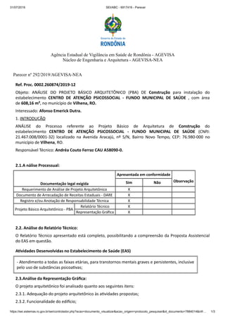 31/07/2019 SEI/ABC - 6917416 - Parecer
https://sei.sistemas.ro.gov.br/sei/controlador.php?acao=documento_visualizar&acao_origem=protocolo_pesquisar&id_documento=7884014&infr… 1/3
Agência Estadual de Vigilância em Saúde de Rondônia - AGEVISA
Núcleo de Engenharia e Arquitetura - AGEVISA-NEA
Parecer nº 292/2019/AGEVISA-NEA
Ref. Proc. 0002.260874/2019-12
Objeto: ANÁLISE DO PROJETO BÁSICO ARQUITETÔNICO (PBA) DE Construção para instalação do
estabelecimento CENTRO DE ATENÇÃO PSICOSSOCIAL - FUNDO MUNICIPAL DE SAÚDE , com área
de 608,16 m², no município de Vilhena, RO.
Interessado: Afonso Emerick Dutra.
1. INTRODUÇÃO
ANÁLISE do Processo referente ao Projeto Básico de Arquitetura de Construção do
estabelecimento CENTRO DE ATENÇÃO PSICOSSOCIAL - FUNDO MUNICIPAL DE SAÚDE (CNPJ:
21.467.008/0001-32) localizado na Avenida Aracajú, nº S/N, Bairro Novo Tempo, CEP: 76.980-000 no
município de Vilhena, RO.
Responsável Técnico: Andréa Couto Ferraz CAU A58090-0.
2.1.A nálise Processual:
Documentação legal exigida
Apresentada em conformidade
ObservaçãoSim Não
Requerimento de Análise de Projeto Arquitetônico X
Documento de Arrecadação de Receitas Estaduais - DARE X
Registro e/ou Anotação de Responsabilidade Técnica X
Projeto Básico Arquitetônico - PBA
Relatório Técnico X
Representação Gráﬁca X
2.2. Análise do Relatório Técnico:
O Relatório Técnico apresentado está completo, possibilitando a compreensão da Proposta Assistencial
do EAS em questão.
A vidades Desenvolvidas no Estabelecimento de Saúde (EAS)
- Atendimento a todas as faixas etárias, para transtornos mentais graves e persistentes, inclusive
pelo uso de substâncias psicoa vas;
2.3.Análise da Representação Gráﬁca:
O projeto arquitetônico foi analisado quanto aos seguintes itens:
2.3.1. Adequação do projeto arquitetônico às a vidades propostas;
2.3.2. Funcionalidade do edi cio;
 