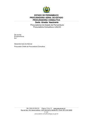 ESTADO DE PERNAMBUCO
PROCURADORIA GERAL DO ESTADO
PROCURADORIA CONSULTIVA
NN. 2020.02.004153 Página 10 de 10 www.pge.pe.gov.br
Rua do Sol, 143, Santo Antônio - CEP 50010470, Recife-PE - Fone: (81) 3181-8500
E-mail:
procuradoria.consultiva@pge.pe.gov.br
Danilo Almeida Nascimento
Procurador(a) do Estado de Pernambuco
Procuradoria Consultiva e UALCC
De acordo.
Encaminhe-se.
Em
Alexandre Auto de Alencar
Procurador Chefe da Procuradoria Consultiva
 