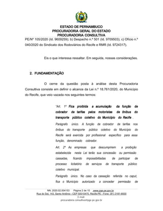 ESTADO DE PERNAMBUCO
PROCURADORIA GERAL DO ESTADO
PROCURADORIA CONSULTIVA
NN. 2020.02.004153 Página 2 de 10 www.pge.pe.gov.br
Rua do Sol, 143, Santo Antônio - CEP 50010470, Recife-PE - Fone: (81) 3181-8500
E-mail:
procuradoria.consultiva@pge.pe.gov.br
PE/Nº 105/2020 (Id. 9609259); b) Despacho n.º 501 (Id. 9709503); c) Ofício n.º
040/2020 do Sindicato dos Rodoviários do Recife e RMR (Id. 9724317).
Eis o que interessa ressaltar. Em seguida, nossas considerações.
2. FUNDAMENTAÇÃO
O cerne da questão posta à análise desta Procuradoria
Consultiva consiste em definir o alcance da Lei n.º 18.761/2020, do Município
do Recife, que veio vazada nos seguintes termos:
“Art. 1º Fica proibida a acumulação da função de
cobrador de tarifas pelos motoristas de ônibus do
transporte público coletivo do Município do Recife .
Parágrafo único. A função de cobrador de tarifas nos
ônibus do transporte público coletivo do Município do
Recife será exercida por profissional específico para essa
função, denominado cobrador.
Art. 2º As empresas que descumprirem a proibição
estabelecida nesta Lei terão sua concessão ou permissão
cassadas, ficando impossibilitadas de participar de
processo licitatório de serviços de transporte público
coletivo municipal.
Parágrafo único. No caso da cassação referida no caput,
fica o Município autorizado a conceder permissão de
 