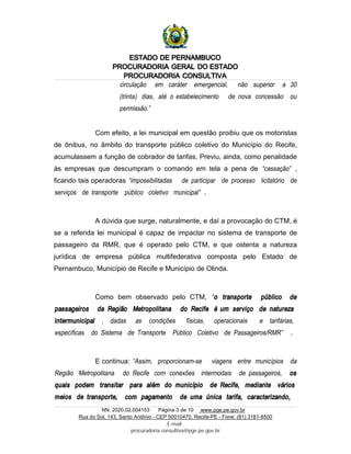 ESTADO DE PERNAMBUCO
PROCURADORIA GERAL DO ESTADO
PROCURADORIA CONSULTIVA
NN. 2020.02.004153 Página 3 de 10 www.pge.pe.gov.br
Rua do Sol, 143, Santo Antônio - CEP 50010470, Recife-PE - Fone: (81) 3181-8500
E-mail:
procuradoria.consultiva@pge.pe.gov.br
circulação em caráter emergencial, não superior a 30
(trinta) dias, até o estabelecimento de nova concessão ou
permissão.”
Com efeito, a lei municipal em questão proibiu que os motoristas
de ônibus, no âmbito do transporte público coletivo do Município do Recife,
acumulassem a função de cobrador de tarifas. Previu, ainda, como penalidade
às empresas que descumpram o comando em tela a pena de “cassação” ,
ficando tais operadoras “impossibilitadas de participar de processo licitatório de
serviços de transporte público coletivo municipal” .
A dúvida que surge, naturalmente, e daí a provocação do CTM, é
se a referida lei municipal é capaz de impactar no sistema de transporte de
passageiro da RMR, que é operado pelo CTM, e que ostenta a natureza
jurídica de empresa pública multifederativa composta pelo Estado de
Pernambuco, Município de Recife e Município de Olinda.
Como bem observado pelo CTM, “o transporte público de
passageiros da Região Metropolitana do Recife é um serviço de natureza
intermunicipal , dadas as condições físicas, operacionais e tarifárias,
específicas do Sistema de Transporte Público Coletivo de Passageiros/RMR” .
E continua: “Assim, proporcionam-se viagens entre municípios da
Região Metropolitana do Recife com conexões intermodais de passageiros, os
quais podem transitar para além do município de Recife, mediante vários
meios de transporte, com pagamento de uma única tarifa, caracterizando,
 