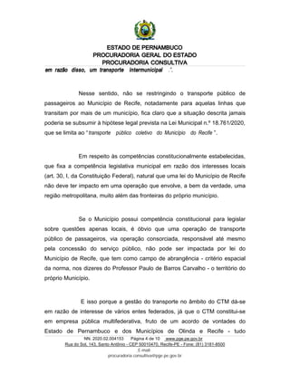 ESTADO DE PERNAMBUCO
PROCURADORIA GERAL DO ESTADO
PROCURADORIA CONSULTIVA
NN. 2020.02.004153 Página 4 de 10 www.pge.pe.gov.br
Rua do Sol, 143, Santo Antônio - CEP 50010470, Recife-PE - Fone: (81) 3181-8500
E-mail:
procuradoria.consultiva@pge.pe.gov.br
em razão disso, um transporte intermunicipal .”.
Nesse sentido, não se restringindo o transporte público de
passageiros ao Município de Recife, notadamente para aquelas linhas que
transitam por mais de um município, fica claro que a situação descrita jamais
poderia se subsumir à hipótese legal prevista na Lei Municipal n.º 18.761/2020,
que se limita ao “transporte público coletivo do Município do Recife ”.
Em respeito às competências constitucionalmente estabelecidas,
que fixa a competência legislativa municipal em razão dos interesses locais
(art. 30, I, da Constituição Federal), natural que uma lei do Município de Recife
não deve ter impacto em uma operação que envolve, a bem da verdade, uma
região metropolitana, muito além das fronteiras do próprio município.
Se o Município possui competência constitucional para legislar
sobre questões apenas locais, é óbvio que uma operação de transporte
público de passageiros, via operação consorciada, responsável até mesmo
pela concessão do serviço público, não pode ser impactada por lei do
Município de Recife, que tem como campo de abrangência - critério espacial
da norma, nos dizeres do Professor Paulo de Barros Carvalho - o território do
próprio Município.
E isso porque a gestão do transporte no âmbito do CTM dá-se
em razão de interesse de vários entes federados, já que o CTM constitui-se
em empresa pública multifederativa, fruto de um acordo de vontades do
Estado de Pernambuco e dos Municípios de Olinda e Recife - tudo
 