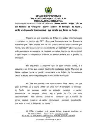 ESTADO DE PERNAMBUCO
PROCURADORIA GERAL DO ESTADO
PROCURADORIA CONSULTIVA
NN. 2020.02.004153 Página 5 de 10 www.pge.pe.gov.br
Rua do Sol, 143, Santo Antônio - CEP 50010470, Recife-PE - Fone: (81) 3181-8500
E-mail:
procuradoria.consultiva@pge.pe.gov.br
devidamente autorizado por lei de cada ente. Nesse sentido, a rigor, não se
tem hipótese de “ transporte público coletivo do Município do Recife ”,
senão um transporte intermunicipal que transita por dentro de Recife .
Imagine-se, por exemplo, as linhas de ônibus intermunicipais
concedidas no âmbito da EPTI (Empresa Pernambucana de Transporte
Intermunicipal). Pelo simples fato de um ônibus dessas linhas transitar por
Recife, teria ele que possuir necessariamente um cobrador? Óbvio que não,
visto que não se enquadraria na hipótese normativa descrita na lei municipal,
já que sequer a competência material do serviço estaria sob a gestão do
Município.
Na sequência, a pergunta que se pode colocar, então, é a
seguinte: e as linhas que estejam totalmente localizadas dentro Município de
Recife, embora dentro da gestão consorciada entre Estado de Pernambuco,
Olinda e Recife, seriam impactas pela multicitada lei municipal?
O CTM tem opinião clara sobre o tema. Ei-la: “Assim, em que
pese a hipótese de o usuário utilizar um único meio de transporte no município
do Recife, com percurso restrito ao sobredito município, o caráter
intermunicipal do transporte público, sob a gestão do CTM, não resta
descaracterizado. Pelo contrário, cumpre-nos sobrelevar que a essência do
serviço prestado reveste-se do caráter intermunicipal, sobretudo considerando
que assim é posto à disposição do usuário.” .
O CTM considera que essas linhas, mesmo adstritas ao
 