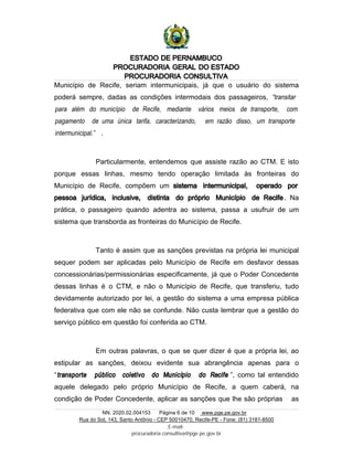 ESTADO DE PERNAMBUCO
PROCURADORIA GERAL DO ESTADO
PROCURADORIA CONSULTIVA
NN. 2020.02.004153 Página 6 de 10 www.pge.pe.gov.br
Rua do Sol, 143, Santo Antônio - CEP 50010470, Recife-PE - Fone: (81) 3181-8500
E-mail:
procuradoria.consultiva@pge.pe.gov.br
Município de Recife, seriam intermunicipais, já que o usuário do sistema
poderá sempre, dadas as condições intermodais dos passageiros, “transitar
para além do município de Recife, mediante vários meios de transporte, com
pagamento de uma única tarifa, caracterizando, em razão disso, um transporte
intermunicipal.” .
Particularmente, entendemos que assiste razão ao CTM. E isto
porque essas linhas, mesmo tendo operação limitada às fronteiras do
Município de Recife, compõem um sistema intermunicipal, operado por
pessoa jurídica, inclusive, distinta do próprio Município de Recife . Na
prática, o passageiro quando adentra ao sistema, passa a usufruir de um
sistema que transborda as fronteiras do Município de Recife.
Tanto é assim que as sanções previstas na própria lei municipal
sequer podem ser aplicadas pelo Município de Recife em desfavor dessas
concessionárias/permissionárias especificamente, já que o Poder Concedente
dessas linhas é o CTM, e não o Município de Recife, que transferiu, tudo
devidamente autorizado por lei, a gestão do sistema a uma empresa pública
federativa que com ele não se confunde. Não custa lembrar que a gestão do
serviço público em questão foi conferida ao CTM.
Em outras palavras, o que se quer dizer é que a própria lei, ao
estipular as sanções, deixou evidente sua abrangência apenas para o
“transporte público coletivo do Município do Recife ”, como tal entendido
aquele delegado pelo próprio Município de Recife, a quem caberá, na
condição de Poder Concedente, aplicar as sanções que lhe são próprias as
 